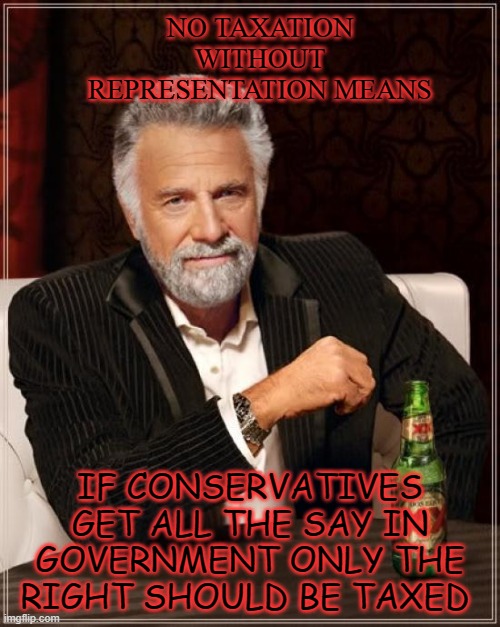The Most Interesting Man In The World | NO TAXATION WITHOUT REPRESENTATION MEANS; IF CONSERVATIVES GET ALL THE SAY IN GOVERNMENT ONLY THE RIGHT SHOULD BE TAXED | image tagged in memes,the most interesting man in the world | made w/ Imgflip meme maker