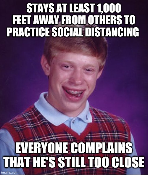 Bad Luck Brian | STAYS AT LEAST 1,000 FEET AWAY FROM OTHERS TO PRACTICE SOCIAL DISTANCING; EVERYONE COMPLAINS THAT HE'S STILL TOO CLOSE | image tagged in memes,bad luck brian | made w/ Imgflip meme maker