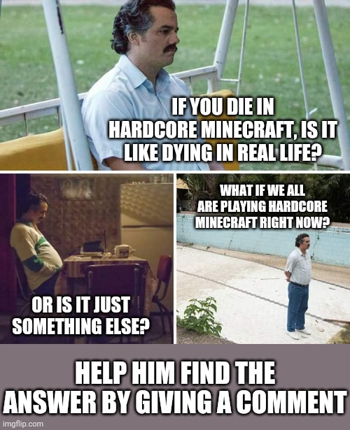 Sad Pablo Escobar Meme | IF YOU DIE IN HARDCORE MINECRAFT, IS IT LIKE DYING IN REAL LIFE? WHAT IF WE ALL ARE PLAYING HARDCORE MINECRAFT RIGHT NOW? OR IS IT JUST SOMETHING ELSE? HELP HIM FIND THE ANSWER BY GIVING A COMMENT | image tagged in memes,sad pablo escobar | made w/ Imgflip meme maker