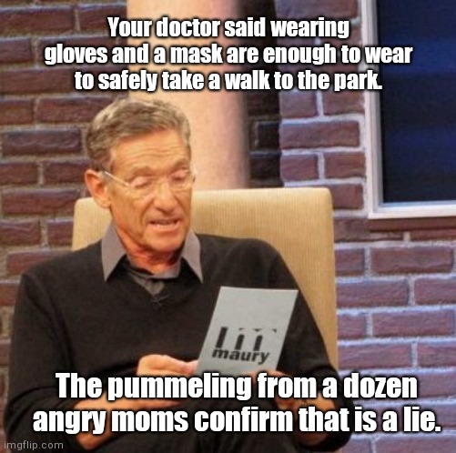 Gloves and masks and angry moms, oh my! | Your doctor said wearing gloves and a mask are enough to wear to safely take a walk to the park. The pummeling from a dozen angry moms confirm that is a lie. | image tagged in memes,maury lie detector,coronavirus,dark humor | made w/ Imgflip meme maker