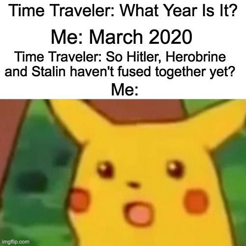 Surprised Pikachu Meme |  Time Traveler: What Year Is It? Me: March 2020; Time Traveler: So Hitler, Herobrine and Stalin haven't fused together yet? Me: | image tagged in memes,surprised pikachu | made w/ Imgflip meme maker