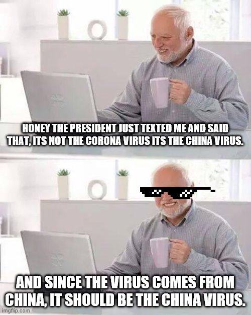 Hide the Pain Harold | HONEY THE PRESIDENT JUST TEXTED ME AND SAID THAT, ITS NOT THE CORONA VIRUS ITS THE CHINA VIRUS. AND SINCE THE VIRUS COMES FROM CHINA, IT SHOULD BE THE CHINA VIRUS. | image tagged in memes,hide the pain harold | made w/ Imgflip meme maker