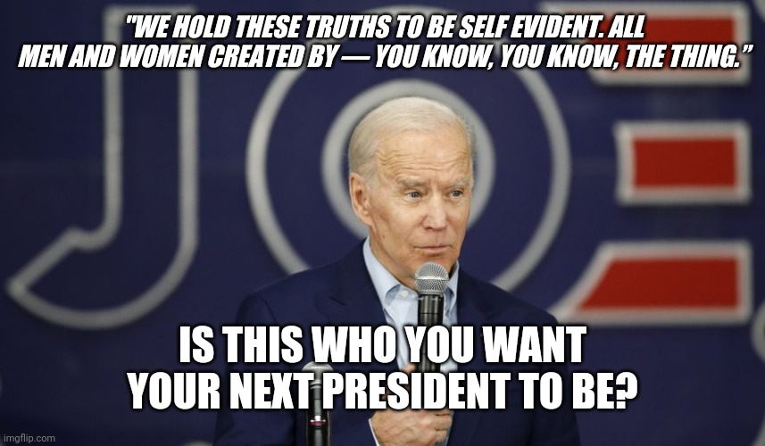 Joe Biden stupidity | "WE HOLD THESE TRUTHS TO BE SELF EVIDENT. ALL MEN AND WOMEN CREATED BY — YOU KNOW, YOU KNOW, THE THING.”; IS THIS WHO YOU WANT YOUR NEXT PRESIDENT TO BE? | image tagged in joe biden stupidity,ConservativeMemes | made w/ Imgflip meme maker