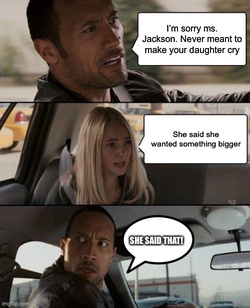 The Rock Driving Meme | I’m sorry ms. Jackson. Never meant to make your daughter cry; She said she wanted something bigger; SHE SAID THAT! | image tagged in memes,the rock driving | made w/ Imgflip meme maker