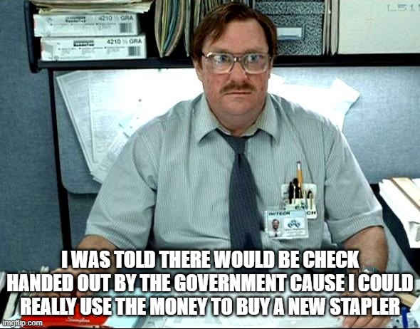 Got My Money? | I WAS TOLD THERE WOULD BE CHECK HANDED OUT BY THE GOVERNMENT CAUSE I COULD REALLY USE THE MONEY TO BUY A NEW STAPLER | image tagged in memes,i was told there would be | made w/ Imgflip meme maker