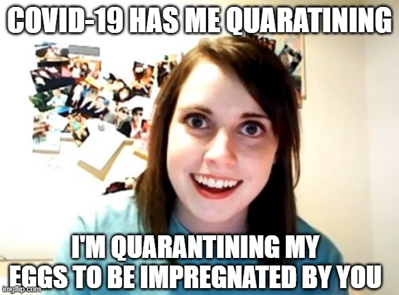 She's Prepping | COVID-19 HAS ME QUARATINING; I'M QUARANTINING MY EGGS TO BE IMPREGNATED BY YOU | image tagged in memes,overly attached girlfriend | made w/ Imgflip meme maker