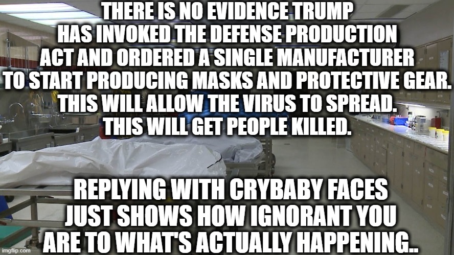 At this point, Trump supporters are just ignorant sociopaths. | THERE IS NO EVIDENCE TRUMP HAS INVOKED THE DEFENSE PRODUCTION ACT AND ORDERED A SINGLE MANUFACTURER TO START PRODUCING MASKS AND PROTECTIVE GEAR.
THIS WILL ALLOW THE VIRUS TO SPREAD.
THIS WILL GET PEOPLE KILLED. REPLYING WITH CRYBABY FACES JUST SHOWS HOW IGNORANT YOU ARE TO WHAT'S ACTUALLY HAPPENING.. | image tagged in donald trump,coronavirus,ignorance,trump supporters,traitor,worst president ever | made w/ Imgflip meme maker