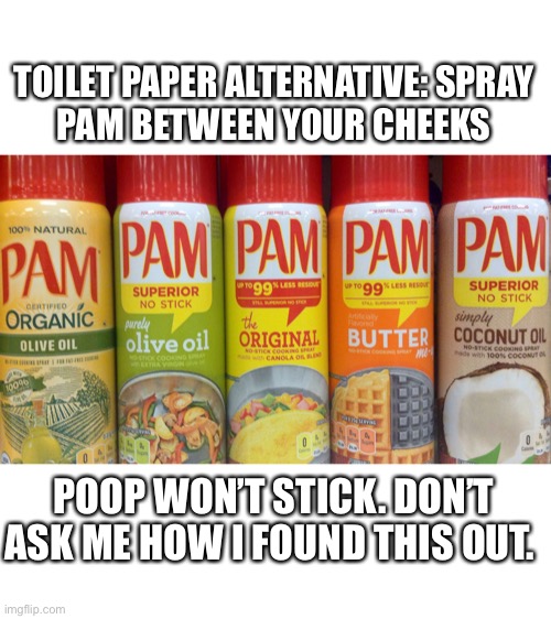 Pam toilet paper | TOILET PAPER ALTERNATIVE: SPRAY
PAM BETWEEN YOUR CHEEKS; POOP WON’T STICK. DON’T ASK ME HOW I FOUND THIS OUT. | image tagged in toilet paper,coronavirus,covid-19,spam,substitute,alternative | made w/ Imgflip meme maker