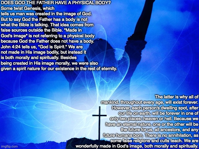 DOES GOD THE FATHER HAVE A PHYSICAL BODY?
Some twist Genesis, which tells us man was created in the image of God. But to say God the Father has a body is not what the Bible is talking. That idea comes from false sources outside the Bible. "Made in God's image" is not referring to a physical body because God the Father does not have a body. John 4:24 tells us, "God is Spirit." We are not made in His image bodily, but instead it is both morally and spiritually. Besides being created in His image morally, we were also given a spirit nature for our existence in the rest of eternity. The latter is why all of mankind, throughout every age, will exist forever. However, each person's dwelling spot, after our life on earth, will be forever in one of only two places; heaven or hell. Because we have an eternal nature, one or the other will be the future for us, all ancestors, and any future humans born. There is no annihilation, as some false religions and cults teach. We are wonderfully made in God's image, both morally and spiritually. | image tagged in god,man,image,genesis,spirit,jesus | made w/ Imgflip meme maker