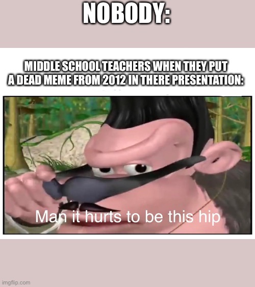 Man it Hurts to Be This Hip | NOBODY:; MIDDLE SCHOOL TEACHERS WHEN THEY PUT A DEAD MEME FROM 2012 IN THERE PRESENTATION: | image tagged in man it hurts to be this hip | made w/ Imgflip meme maker