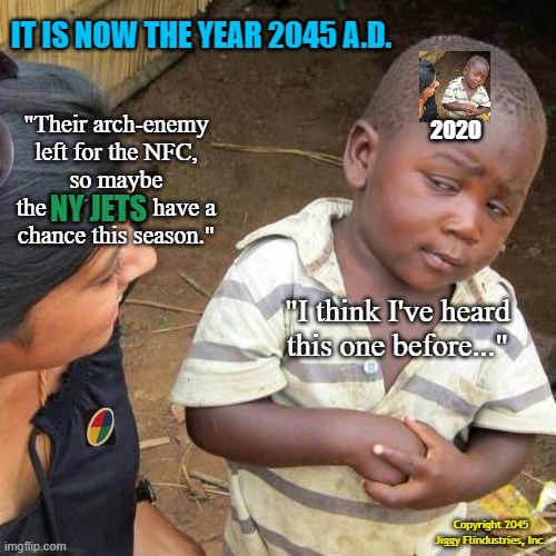 Third World Skeptical Kid Meme | IT IS NOW THE YEAR 2045 A.D. "Their arch-enemy left for the NFC,
so maybe the NY JETS have a chance this season."; 2020; NY JETS; "I think I've heard
this one before..."; Copyright 2045
Jiggy Flindustries, Inc. | image tagged in memes,third world skeptical kid,ny jets,tom brady,coronavirus,uno draw 25 cards | made w/ Imgflip meme maker