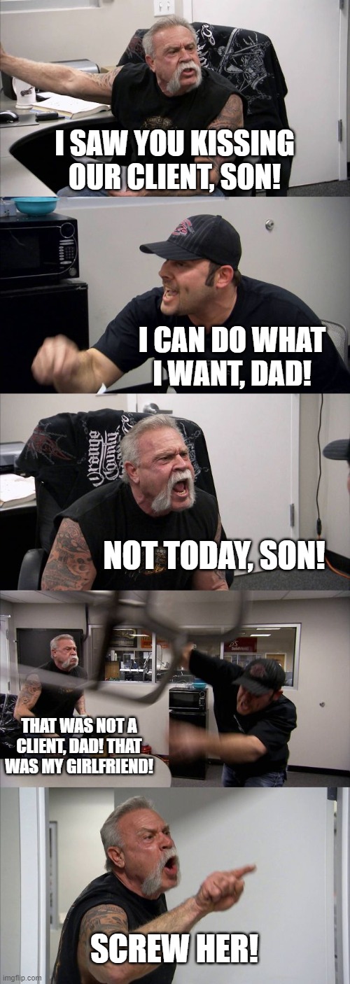 American Chopper Argument | I SAW YOU KISSING OUR CLIENT, SON! I CAN DO WHAT I WANT, DAD! NOT TODAY, SON! THAT WAS NOT A CLIENT, DAD! THAT WAS MY GIRLFRIEND! SCREW HER! | image tagged in memes,american chopper argument | made w/ Imgflip meme maker