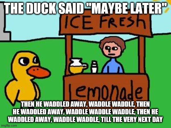 The Duck Song | THE DUCK SAID "MAYBE LATER" THEN HE WADDLED AWAY, WADDLE WADDLE, THEN HE WADDLED AWAY, WADDLE WADDLE WADDLE, THEN HE WADDLED AWAY, WADDLE WA | image tagged in the duck song | made w/ Imgflip meme maker