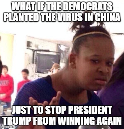 Black Girl Wat | WHAT IF THE DEMOCRATS PLANTED THE VIRUS IN CHINA; JUST TO STOP PRESIDENT TRUMP FROM WINNING AGAIN | image tagged in memes,black girl wat | made w/ Imgflip meme maker