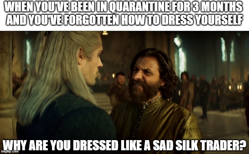 Silk trader | WHEN YOU'VE BEEN IN QUARANTINE FOR 3 MONTHS 
AND YOU'VE FORGOTTEN HOW TO DRESS YOURSELF; WHY ARE YOU DRESSED LIKE A SAD SILK TRADER? | image tagged in geralt,the witcher,coronavirus,quarantine,mousesack,dress | made w/ Imgflip meme maker
