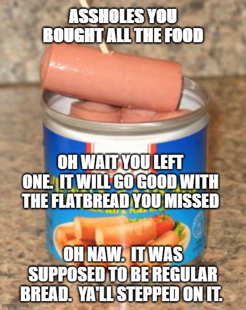 Leftover | ASSHOLES YOU BOUGHT ALL THE FOOD; OH WAIT YOU LEFT ONE.  IT WILL GO GOOD WITH THE FLATBREAD YOU MISSED; OH NAW.  IT WAS SUPPOSED TO BE REGULAR BREAD.  YA'LL STEPPED ON IT. | image tagged in leftover | made w/ Imgflip meme maker