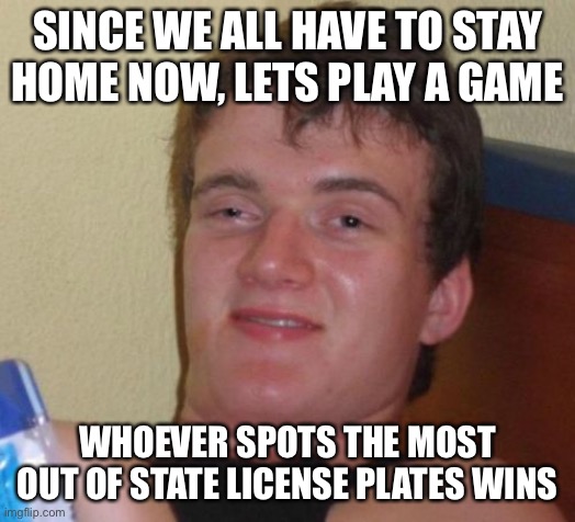 10 Guy Meme | SINCE WE ALL HAVE TO STAY HOME NOW, LETS PLAY A GAME; WHOEVER SPOTS THE MOST OUT OF STATE LICENSE PLATES WINS | image tagged in memes,10 guy | made w/ Imgflip meme maker