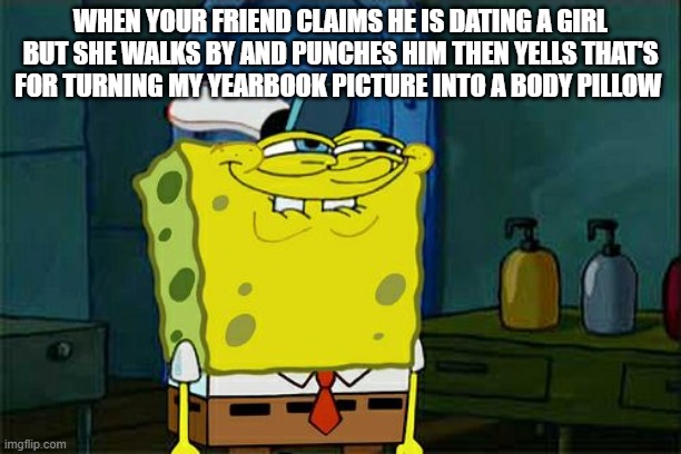 Don't You Squidward | WHEN YOUR FRIEND CLAIMS HE IS DATING A GIRL BUT SHE WALKS BY AND PUNCHES HIM THEN YELLS THAT'S FOR TURNING MY YEARBOOK PICTURE INTO A BODY PILLOW | image tagged in memes,dont you squidward | made w/ Imgflip meme maker
