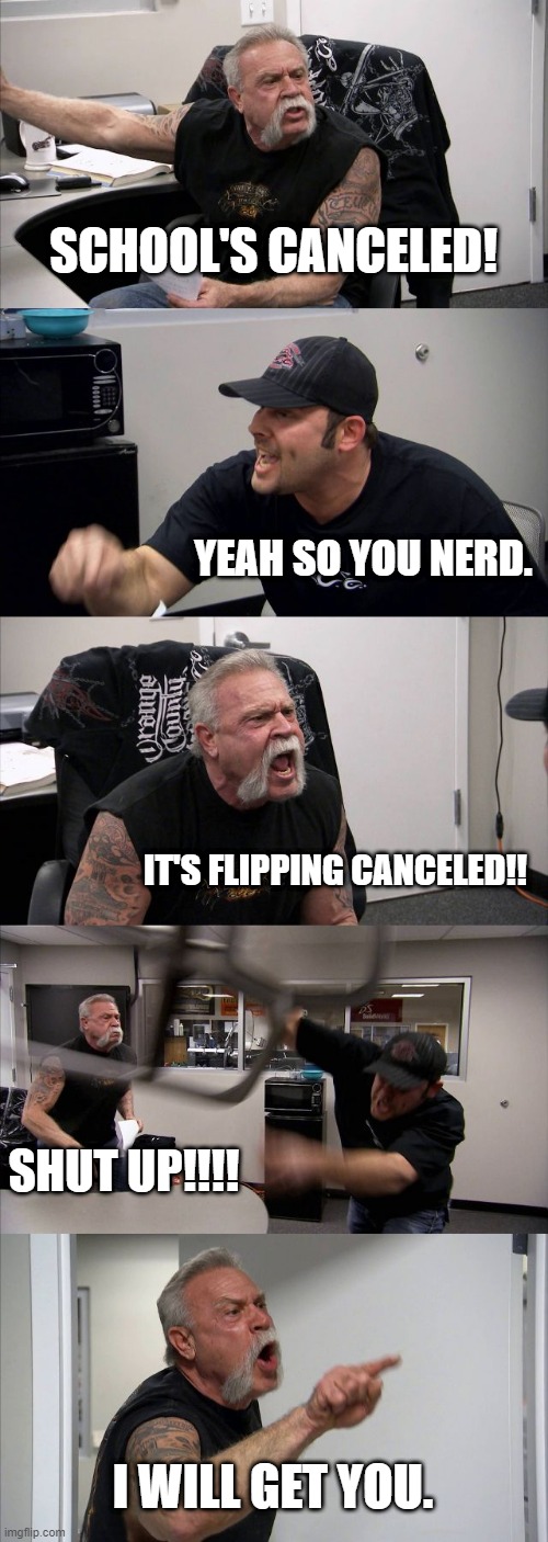 American Chopper Argument | SCHOOL'S CANCELED! YEAH SO YOU NERD. IT'S FLIPPING CANCELED!! SHUT UP!!!! I WILL GET YOU. | image tagged in memes,american chopper argument | made w/ Imgflip meme maker