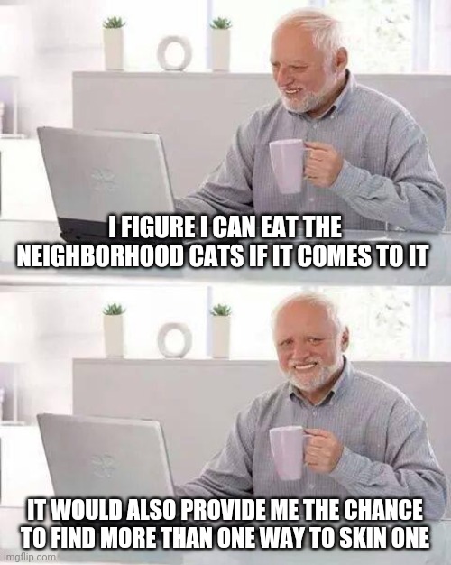 Hide the Pain Harold | I FIGURE I CAN EAT THE NEIGHBORHOOD CATS IF IT COMES TO IT; IT WOULD ALSO PROVIDE ME THE CHANCE TO FIND MORE THAN ONE WAY TO SKIN ONE | image tagged in memes,hide the pain harold | made w/ Imgflip meme maker