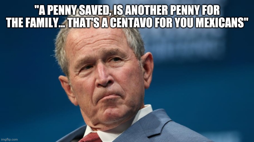 Funny George W. Bush | "A PENNY SAVED, IS ANOTHER PENNY FOR THE FAMILY... THAT'S A CENTAVO FOR YOU MEXICANS" | image tagged in funny george w bush | made w/ Imgflip meme maker