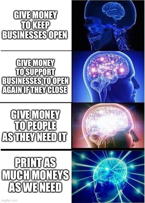 Expanding Brain | GIVE MONEY TO KEEP BUSINESSES OPEN; GIVE MONEY TO SUPPORT BUSINESSES TO OPEN AGAIN IF THEY CLOSE; GIVE MONEY TO PEOPLE AS THEY NEED IT; PRINT AS MUCH MONEYS AS WE NEED | image tagged in memes,expanding brain | made w/ Imgflip meme maker