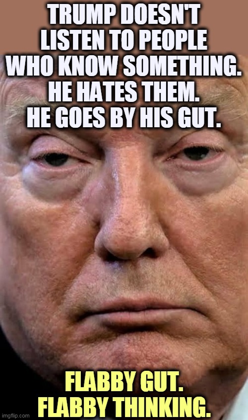 Dilated and dumb. | TRUMP DOESN'T LISTEN TO PEOPLE WHO KNOW SOMETHING.
HE HATES THEM. HE GOES BY HIS GUT. FLABBY GUT. FLABBY THINKING. | image tagged in trump woozy dilated,trump,ignorance,stupidity,thick,jerk | made w/ Imgflip meme maker
