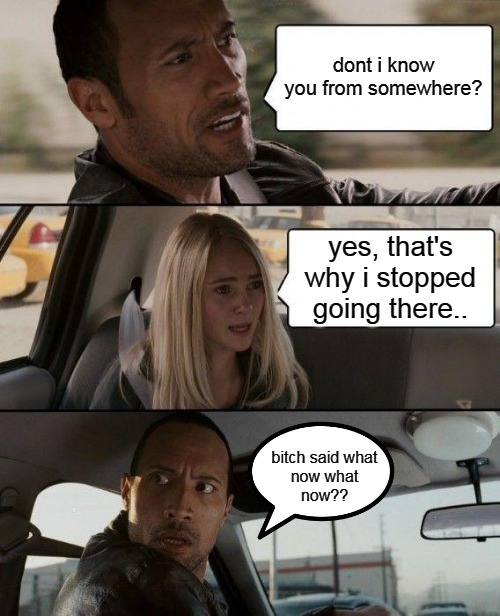The Rock Driving Meme | dont i know you from somewhere? yes, that's why i stopped going there.. b**ch said what
now what
now?? | image tagged in memes,the rock driving | made w/ Imgflip meme maker