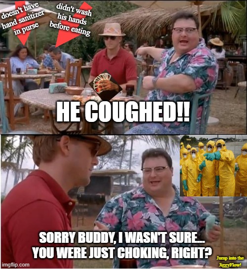 See Nobody Cares | doesn't have
hand sanitizer
in purse; didn't wash
his hands before eating; HE COUGHED!! SORRY BUDDY, I WASN'T SURE... YOU WERE JUST CHOKING, RIGHT? Jump into the
JiggyFlow! | image tagged in memes,see nobody cares,coronavirus,covid-19,hand sanitizer,jiggyflow | made w/ Imgflip meme maker