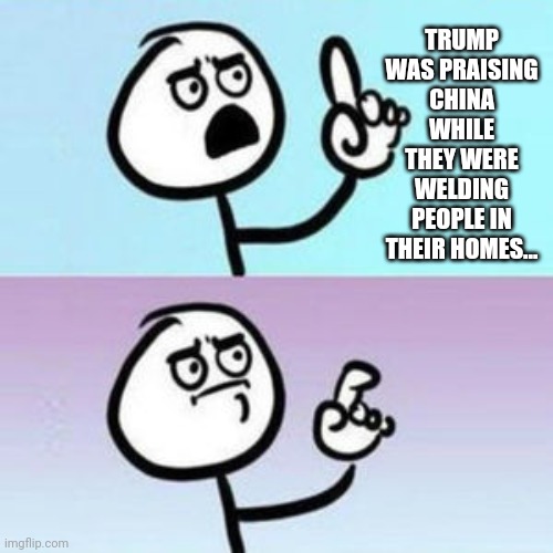 wait... nevermind  | TRUMP WAS PRAISING CHINA WHILE THEY WERE WELDING PEOPLE IN THEIR HOMES... | image tagged in wait nevermind | made w/ Imgflip meme maker