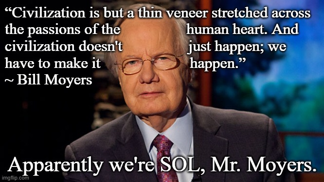 bill moyers | “Civilization is but a thin veneer stretched across 
the passions of the                 human heart. And
civilization doesn't                 just happen; we
have to make it                       happen.”
~ Bill Moyers; Apparently we're SOL, Mr. Moyers. | image tagged in bill moyers | made w/ Imgflip meme maker