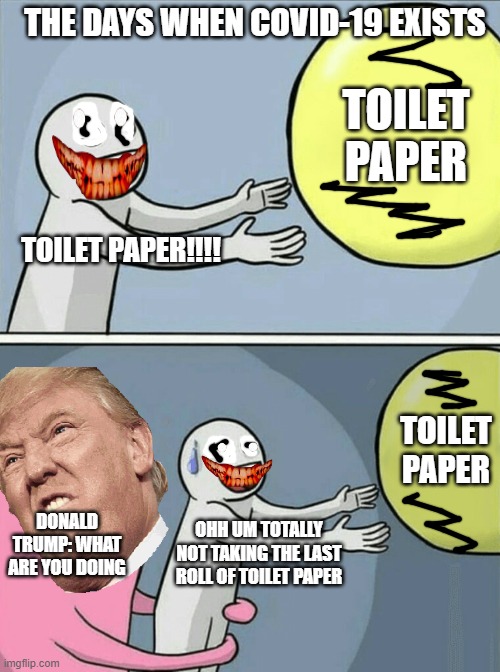 Running Away Balloon Meme | THE DAYS WHEN COVID-19 EXISTS; TOILET PAPER; TOILET PAPER!!!! TOILET PAPER; DONALD TRUMP: WHAT ARE YOU DOING; OHH UM TOTALLY NOT TAKING THE LAST ROLL OF TOILET PAPER | image tagged in memes,running away balloon | made w/ Imgflip meme maker