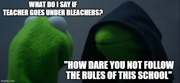 teachers get owned | WHAT DO I SAY IF TEACHER GOES UNDER BLEACHERS? "HOW DARE YOU NOT FOLLOW THE RULES OF THIS SCHOOL" | image tagged in memes,evil kermit | made w/ Imgflip meme maker