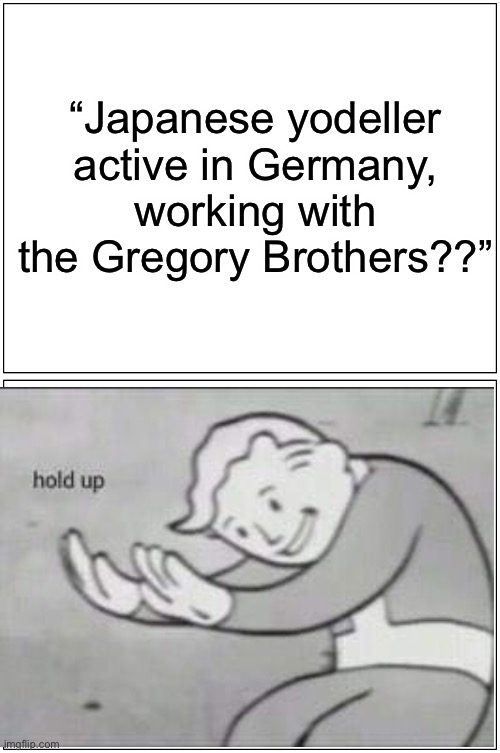 Blank Comic Panel 1x2 | “Japanese yodeller active in Germany, working with the Gregory Brothers??” | image tagged in memes,blank comic panel 1x2 | made w/ Imgflip meme maker