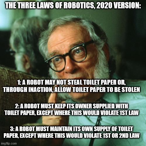 isaac asimov | THE THREE LAWS OF ROBOTICS, 2020 VERSION:; 1: A ROBOT MAY NOT STEAL TOILET PAPER OR, THROUGH INACTION, ALLOW TOILET PAPER TO BE STOLEN; 2: A ROBOT MUST KEEP ITS OWNER SUPPLIED WITH TOILET PAPER, EXCEPT WHERE THIS WOULD VIOLATE 1ST LAW; 3: A ROBOT MUST MAINTAIN ITS OWN SUPPLY OF TOILET PAPER, EXCEPT WHERE THIS WOULD VIOLATE 1ST OR 2ND LAW | image tagged in isaac asimov | made w/ Imgflip meme maker