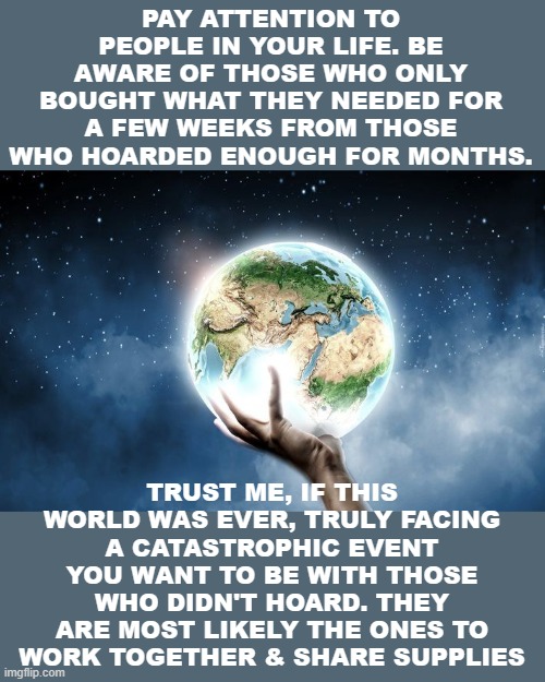 World Peace | PAY ATTENTION TO PEOPLE IN YOUR LIFE. BE AWARE OF THOSE WHO ONLY BOUGHT WHAT THEY NEEDED FOR A FEW WEEKS FROM THOSE WHO HOARDED ENOUGH FOR MONTHS. TRUST ME, IF THIS WORLD WAS EVER, TRULY FACING A CATASTROPHIC EVENT YOU WANT TO BE WITH THOSE WHO DIDN'T HOARD. THEY ARE MOST LIKELY THE ONES TO WORK TOGETHER & SHARE SUPPLIES | image tagged in sharing is caring | made w/ Imgflip meme maker