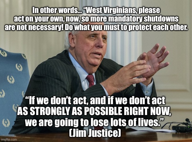 Jim Justice | In other words... “West Virginians, please act on your own, now, so more mandatory shutdowns are not necessary! Do what you must to protect each other. “If we don’t act, and if we don’t act

AS STRONGLY AS POSSIBLE RIGHT NOW, 
we are going to lose lots of lives.” 
(Jim Justice) | image tagged in wv,west virginia,coronavirus,governor,shelter in place | made w/ Imgflip meme maker