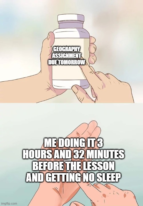 Hard To Swallow Pills | GEOGRAPHY ASSIGNMENT DUE TOMORROW; ME DOING IT 3 HOURS AND 32 MINUTES BEFORE THE LESSON AND GETTING NO SLEEP | image tagged in memes,hard to swallow pills | made w/ Imgflip meme maker