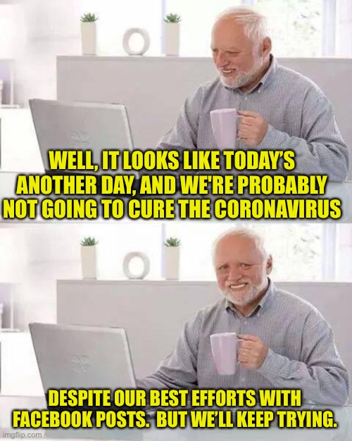 Hide the Pain Harold Meme | WELL, IT LOOKS LIKE TODAY’S ANOTHER DAY, AND WE'RE PROBABLY NOT GOING TO CURE THE CORONAVIRUS; DESPITE OUR BEST EFFORTS WITH FACEBOOK POSTS.  BUT WE’LL KEEP TRYING. | image tagged in memes,hide the pain harold | made w/ Imgflip meme maker