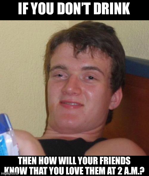 10 Guy | IF YOU DON’T DRINK; THEN HOW WILL YOUR FRIENDS KNOW THAT YOU LOVE THEM AT 2 A.M.? | image tagged in memes,10 guy | made w/ Imgflip meme maker