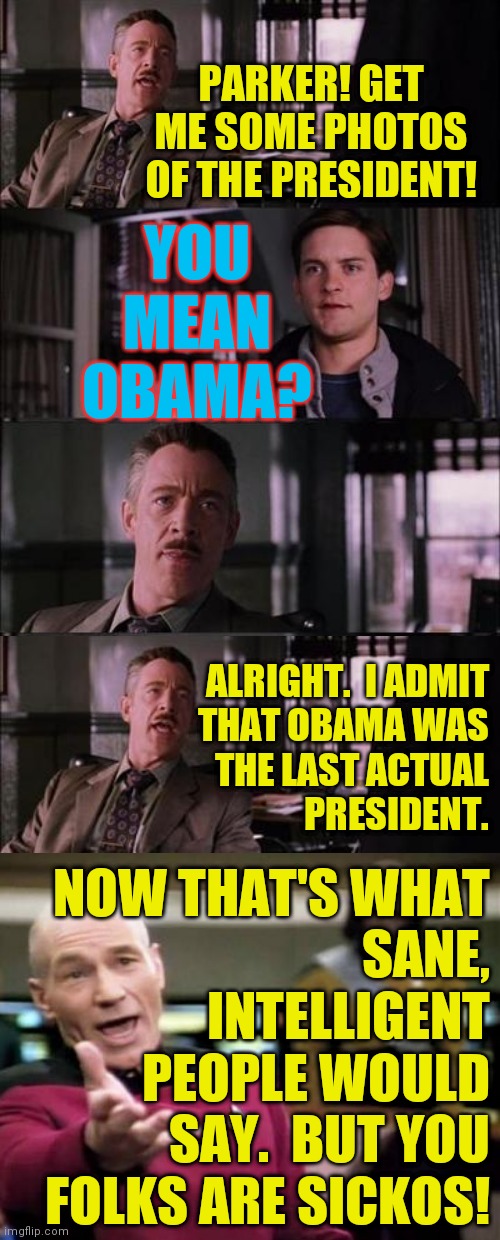 Be better than your leaders ( : | PARKER! GET ME SOME PHOTOS OF THE PRESIDENT! YOU MEAN OBAMA? ALRIGHT.  I ADMIT
THAT OBAMA WAS
THE LAST ACTUAL
PRESIDENT. NOW THAT'S WHAT
SANE,
INTELLIGENT
PEOPLE WOULD
SAY.  BUT YOU
FOLKS ARE SICKOS! | image tagged in memes,peter parker cry,obama was the last actual president | made w/ Imgflip meme maker