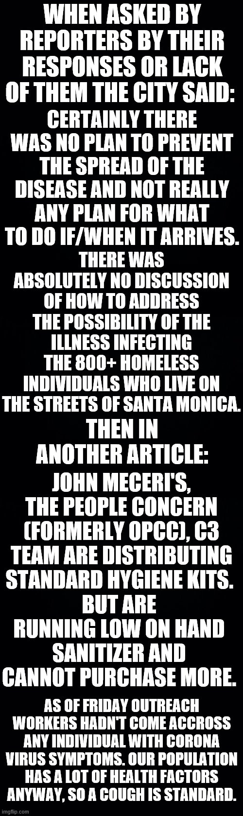 Attention! Attention! Everyone Should Be Horrified! | WHEN ASKED BY REPORTERS BY THEIR RESPONSES OR LACK OF THEM THE CITY SAID:; CERTAINLY THERE WAS NO PLAN TO PREVENT THE SPREAD OF THE DISEASE AND NOT REALLY ANY PLAN FOR WHAT TO DO IF/WHEN IT ARRIVES. THERE WAS ABSOLUTELY NO DISCUSSION OF HOW TO ADDRESS THE POSSIBILITY OF THE ILLNESS INFECTING THE 800+ HOMELESS INDIVIDUALS WHO LIVE ON THE STREETS OF SANTA MONICA. THEN IN ANOTHER ARTICLE:; JOHN MECERI'S, THE PEOPLE CONCERN (FORMERLY OPCC), C3 TEAM ARE DISTRIBUTING STANDARD HYGIENE KITS. BUT ARE RUNNING LOW ON HAND SANITIZER AND CANNOT PURCHASE MORE. AS OF FRIDAY OUTREACH WORKERS HADN'T COME ACCROSS ANY INDIVIDUAL WITH CORONA VIRUS SYMPTOMS. OUR POPULATION HAS A LOT OF HEALTH FACTORS ANYWAY, SO A COUGH IS STANDARD. | image tagged in memes,politics,coronavirus,city,homeless,no plan | made w/ Imgflip meme maker