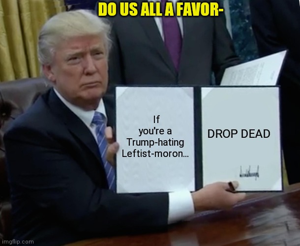 It's the right thing to do | DO US ALL A FAVOR-; If you're a Trump-hating Leftist-moron... DROP DEAD | image tagged in memes,trump bill signing,leftist,loser,democrats,scumbag | made w/ Imgflip meme maker