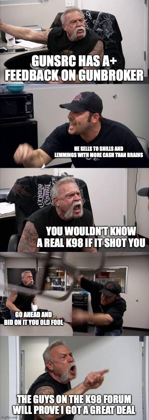 American Chopper Argument Meme | GUNSRC HAS A+ FEEDBACK ON GUNBROKER; HE SELLS TO SHILLS AND LEMMINGS WITH MORE CASH THAN BRAINS; YOU WOULDN'T KNOW A REAL K98 IF IT SHOT YOU; GO AHEAD AND BID ON IT YOU OLD FOOL; THE GUYS ON THE K98 FORUM WILL PROVE I GOT A GREAT DEAL | image tagged in memes,american chopper argument | made w/ Imgflip meme maker