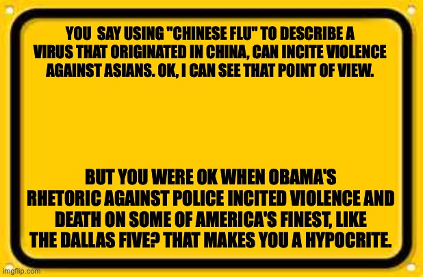 Blank Yellow Sign | YOU  SAY USING "CHINESE FLU" TO DESCRIBE A VIRUS THAT ORIGINATED IN CHINA, CAN INCITE VIOLENCE AGAINST ASIANS. OK, I CAN SEE THAT POINT OF VIEW. BUT YOU WERE OK WHEN OBAMA'S RHETORIC AGAINST POLICE INCITED VIOLENCE AND DEATH ON SOME OF AMERICA'S FINEST, LIKE THE DALLAS FIVE? THAT MAKES YOU A HYPOCRITE. | image tagged in memes,blank yellow sign | made w/ Imgflip meme maker