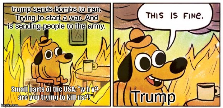 This Is Fine | trump sends bombs to iran. Trying to start a war. And is sending people to the army. Small parts of the USA: "w h y?
 are you trying to kill us?!"; Trump | image tagged in memes,this is fine | made w/ Imgflip meme maker