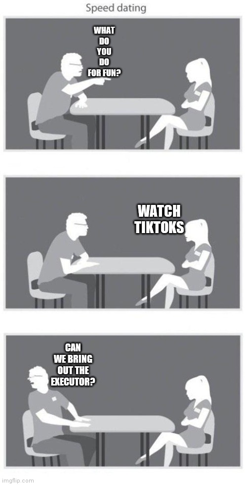 Speed dating | WHAT DO YOU DO FOR FUN? WATCH TIKTOKS; CAN WE BRING OUT THE EXECUTOR? | image tagged in speed dating | made w/ Imgflip meme maker