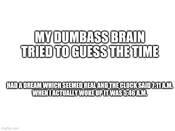 Blank White Template | MY DUMBASS BRAIN TRIED TO GUESS THE TIME; HAD A DREAM WHICH SEEMED REAL AND THE CLOCK SAID 7:11 A.M.

WHEN I ACTUALLY WOKE UP IT WAS 5:46 A.M. | image tagged in blank white template | made w/ Imgflip meme maker