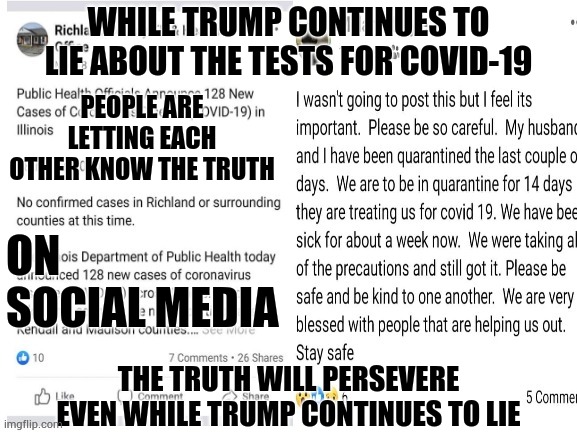 Trump Can Refuse To Tell The Truth But The Truth Is Still Out There.

#Covid-19MeToo | WHILE TRUMP CONTINUES TO LIE ABOUT THE TESTS FOR COVID-19; PEOPLE ARE LETTING EACH OTHER KNOW THE TRUTH; ON SOCIAL MEDIA; THE TRUTH WILL PERSEVERE EVEN WHILE TRUMP CONTINUES TO LIE | image tagged in memes,trump unfit unqualified dangerous,liar in chief,covid-19,coronavirus,trump lies | made w/ Imgflip meme maker