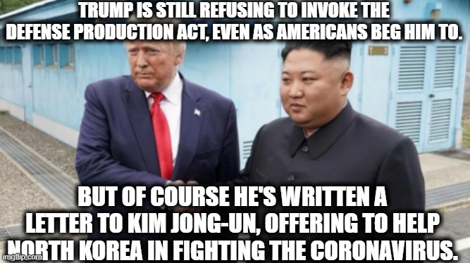 But he's not a traitor or anything.... |  TRUMP IS STILL REFUSING TO INVOKE THE DEFENSE PRODUCTION ACT, EVEN AS AMERICANS BEG HIM TO. BUT OF COURSE HE'S WRITTEN A LETTER TO KIM JONG-UN, OFFERING TO HELP NORTH KOREA IN FIGHTING THE CORONAVIRUS. | image tagged in donald trump,traitor,coronavirus,north korea,obvious,putin puppet | made w/ Imgflip meme maker